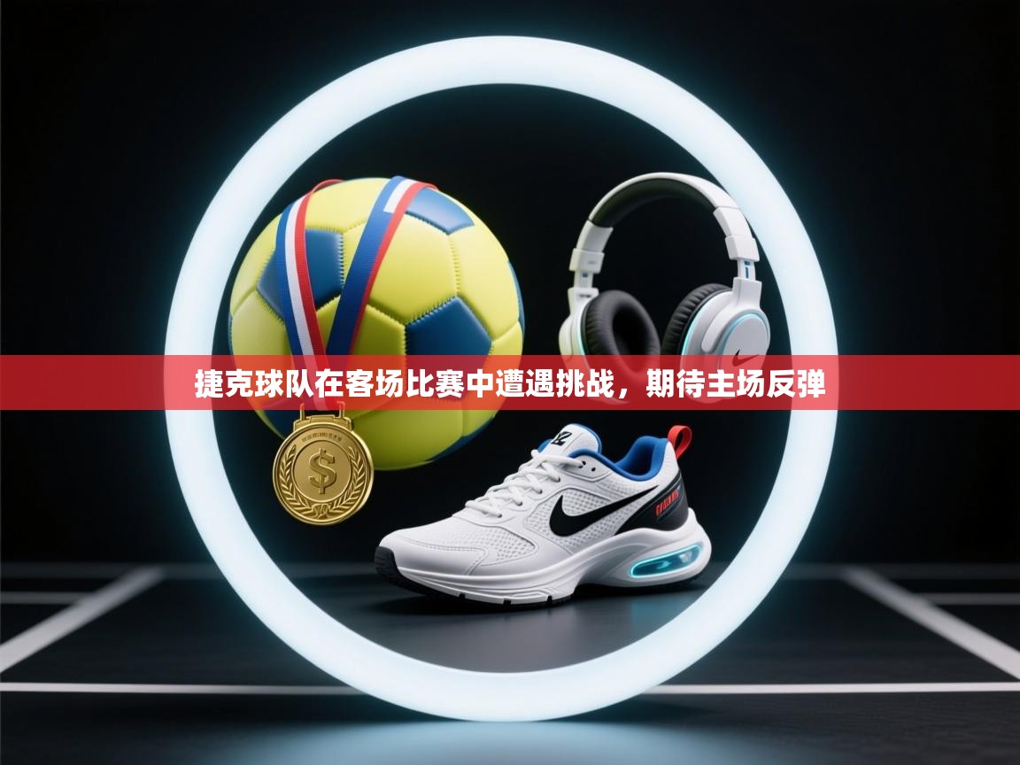 捷克球队在客场比赛中遭遇挑战，期待主场反弹